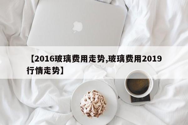 【2016玻璃费用走势,玻璃费用2019行情走势】