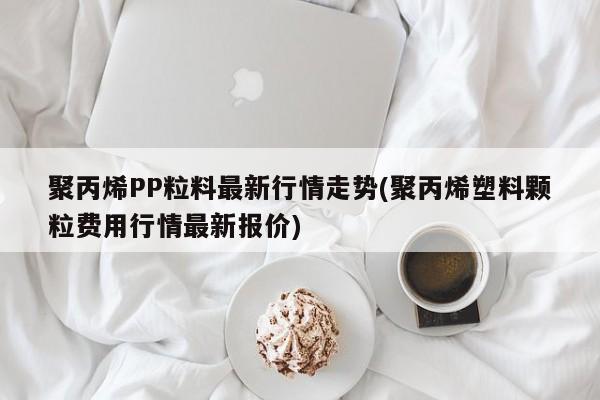 聚丙烯PP粒料最新行情走势(聚丙烯塑料颗粒费用行情最新报价)