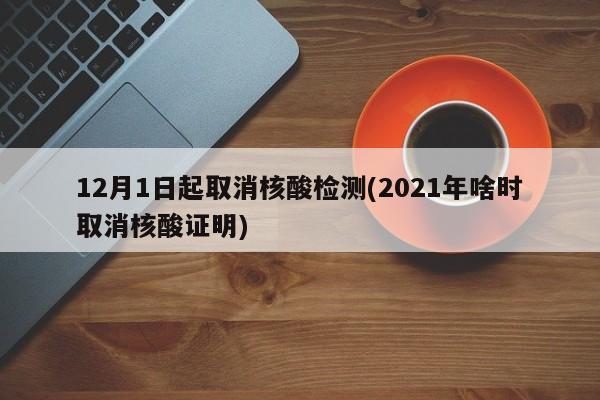 12月1日起取消核酸检测(2021年啥时取消核酸证明)