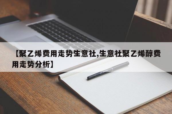 【聚乙烯费用走势生意社,生意社聚乙烯醇费用走势分析】