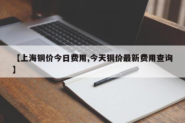 【上海铜价今日费用,今天铜价最新费用查询】