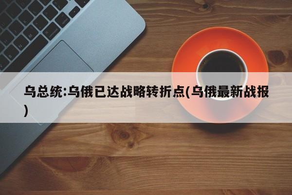 乌总统:乌俄已达战略转折点(乌俄最新战报)