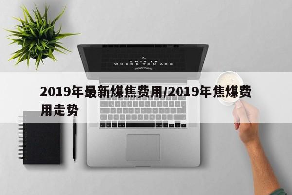 2019年最新煤焦费用/2019年焦煤费用走势