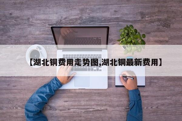 【湖北铜费用走势图,湖北铜最新费用】