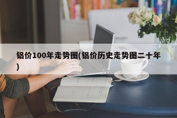 铝价100年走势图(铝价历史走势图二十年)