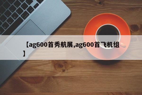 【ag600首秀航展,ag600首飞机组】