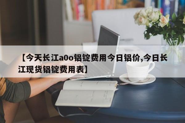 【今天长江a0o铝锭费用今日铝价,今日长江现货铝锭费用表】