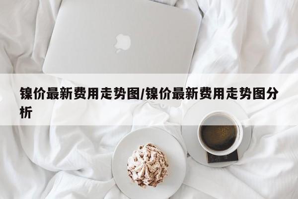 镍价最新费用走势图/镍价最新费用走势图分析
