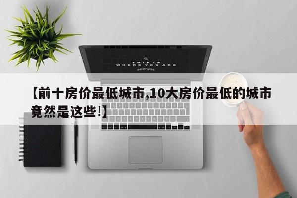 【前十房价最低城市,10大房价最低的城市 竟然是这些!】