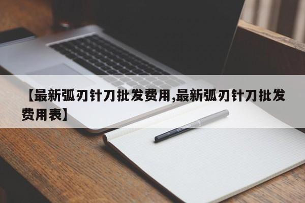 【最新弧刃针刀批发费用,最新弧刃针刀批发费用表】