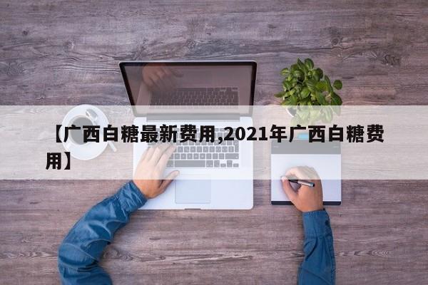 【广西白糖最新费用,2021年广西白糖费用】