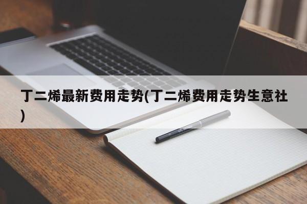 丁二烯最新费用走势(丁二烯费用走势生意社)