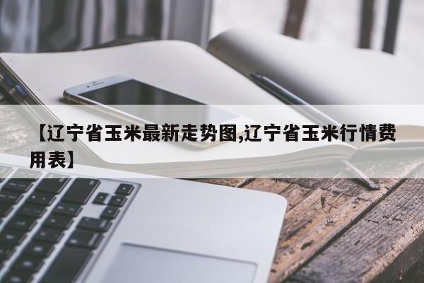 【辽宁省玉米最新走势图,辽宁省玉米行情费用表】