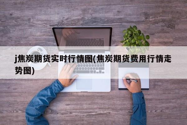 j焦炭期货实时行情图(焦炭期货费用行情走势图)