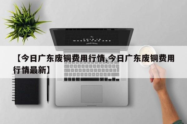 【今日广东废铜费用行情,今日广东废铜费用行情最新】