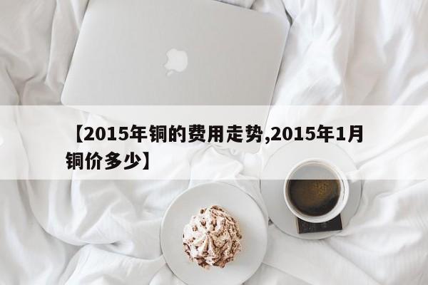 【2015年铜的费用走势,2015年1月铜价多少】