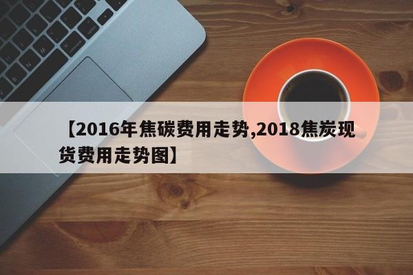 【2016年焦碳费用走势,2018焦炭现货费用走势图】