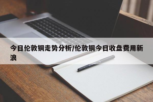 今日伦敦铜走势分析/伦敦铜今日收盘费用新浪