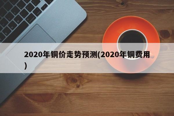 2020年铜价走势预测(2020年铜费用)