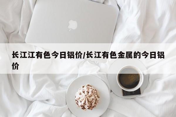 长江江有色今日铝价/长江有色金属的今日铝价