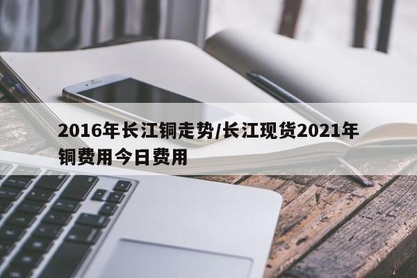 2016年长江铜走势/长江现货2021年铜费用今日费用