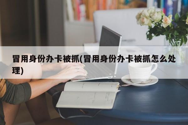冒用身份办卡被抓(冒用身份办卡被抓怎么处理)