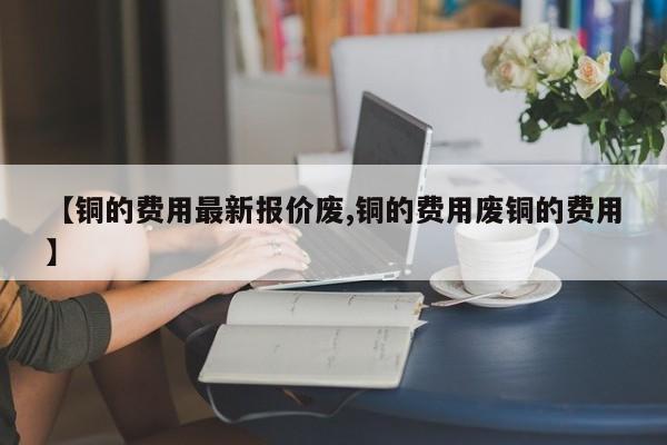【铜的费用最新报价废,铜的费用废铜的费用】