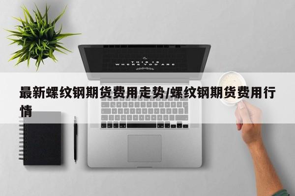 最新螺纹钢期货费用走势/螺纹钢期货费用行情