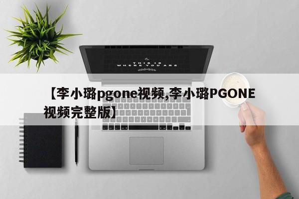 【李小璐pgone视频,李小璐PGONE视频完整版】