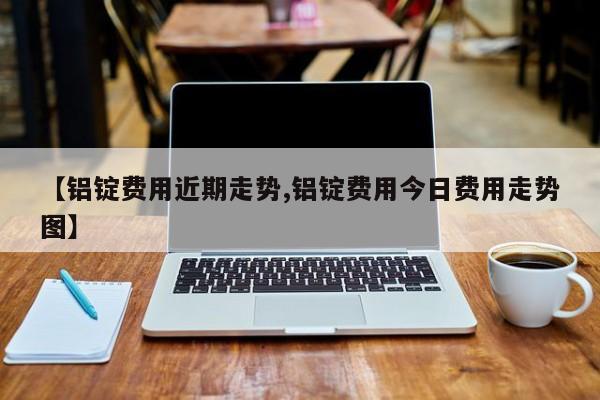 【铝锭费用近期走势,铝锭费用今日费用走势图】