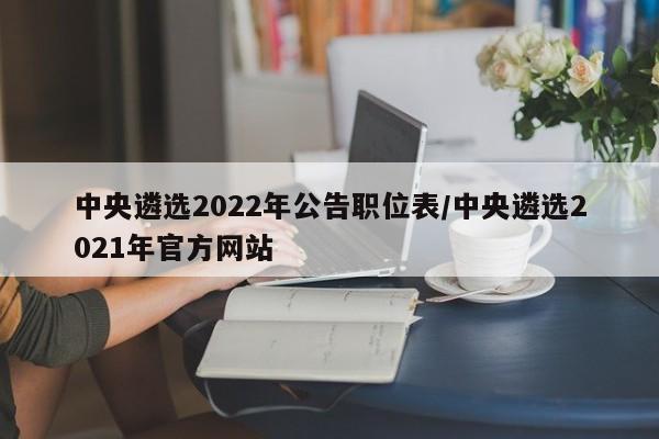 中央遴选2022年公告职位表/中央遴选2021年官方网站