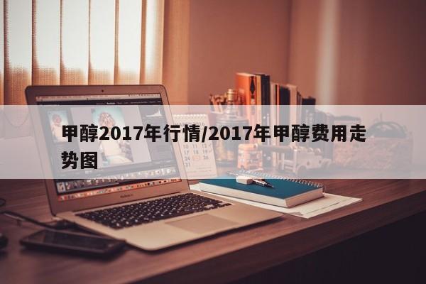 甲醇2017年行情/2017年甲醇费用走势图