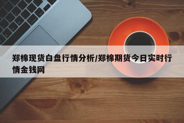 郑棉现货白盘行情分析/郑棉期货今日实时行情金钱网