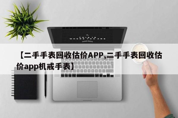 【二手手表回收估价APP,二手手表回收估价app机戒手表】