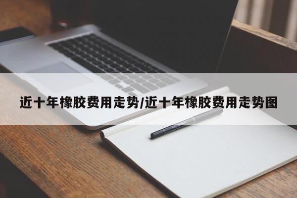 近十年橡胶费用走势/近十年橡胶费用走势图