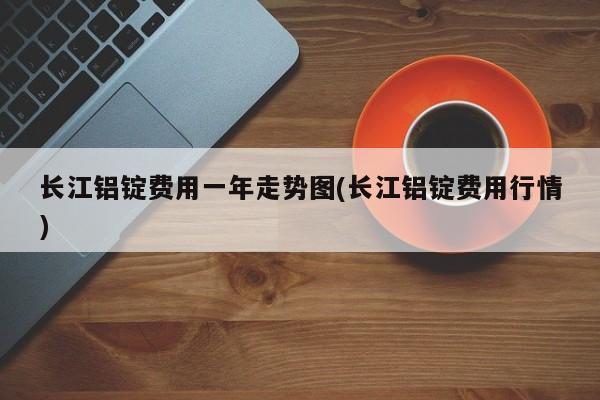 长江铝锭费用一年走势图(长江铝锭费用行情)