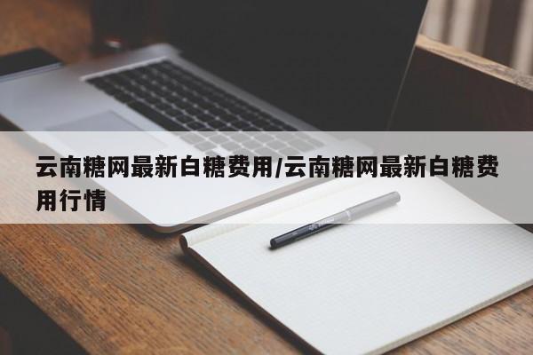 云南糖网最新白糖费用/云南糖网最新白糖费用行情