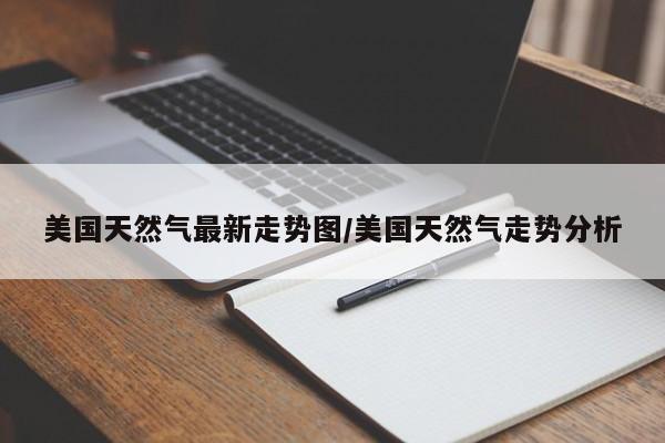 美国天然气最新走势图/美国天然气走势分析