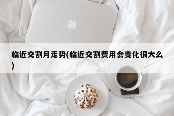 临近交割月走势(临近交割费用会变化很大么)