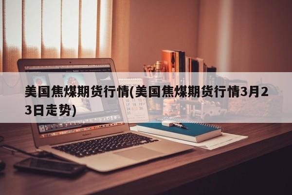 美国焦煤期货行情(美国焦煤期货行情3月23日走势)