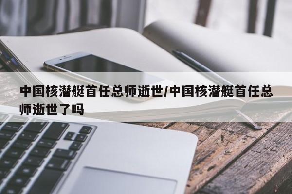 中国核潜艇首任总师逝世/中国核潜艇首任总师逝世了吗