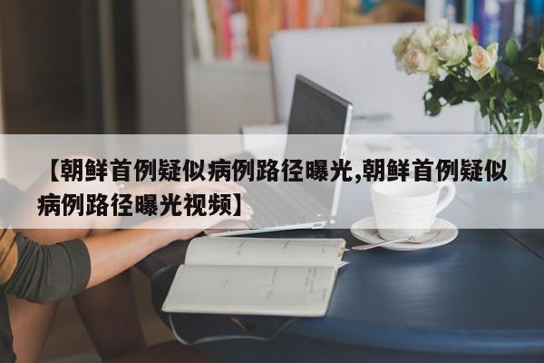 【朝鲜首例疑似病例路径曝光,朝鲜首例疑似病例路径曝光视频】