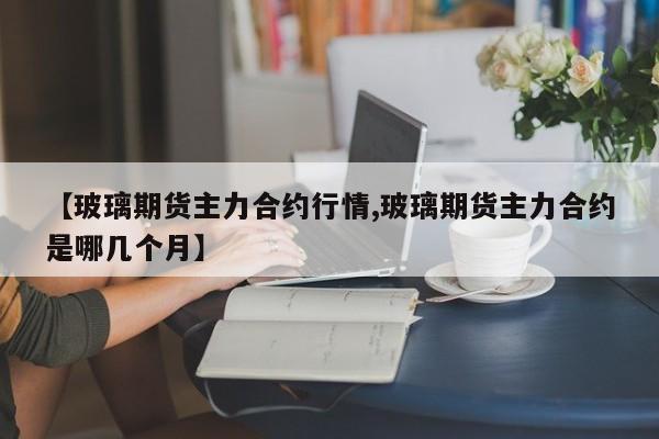 【玻璃期货主力合约行情,玻璃期货主力合约是哪几个月】