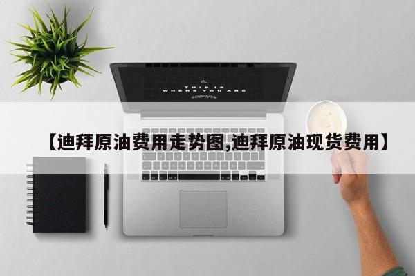 【迪拜原油费用走势图,迪拜原油现货费用】