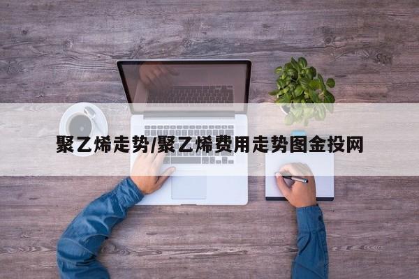 聚乙烯走势/聚乙烯费用走势图金投网