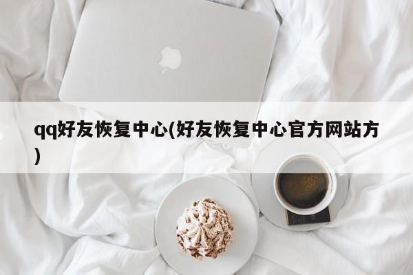 qq好友恢复中心(好友恢复中心官方网站方)