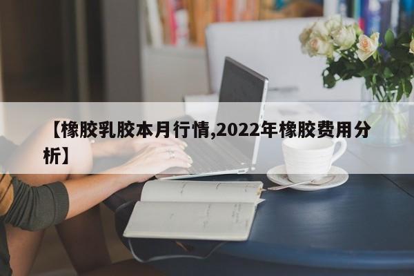 【橡胶乳胶本月行情,2022年橡胶费用分析】