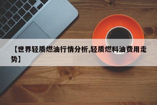【世界轻质燃油行情分析,轻质燃料油费用走势】