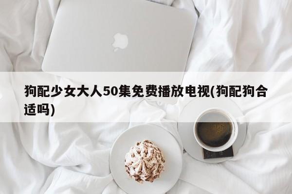 狗配少女大人50集免费播放电视(狗配狗合适吗)