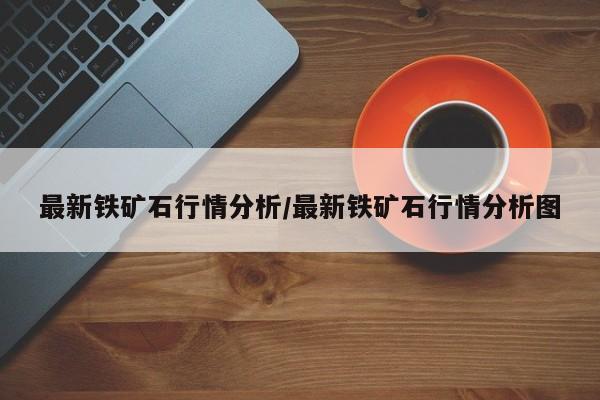 最新铁矿石行情分析/最新铁矿石行情分析图